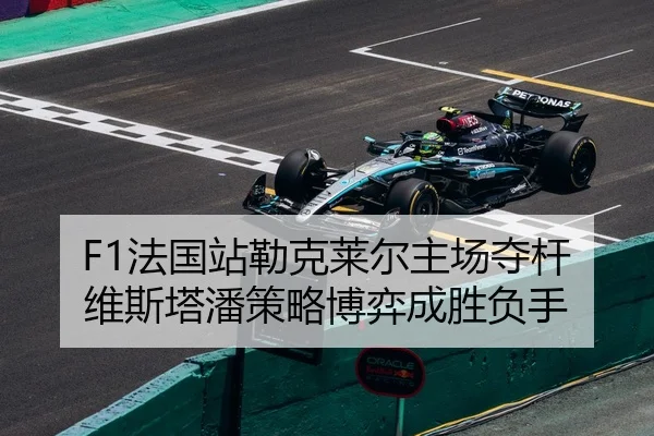 F1法国站勒克莱尔主场夺杆 维斯塔潘策略博弈成胜负手