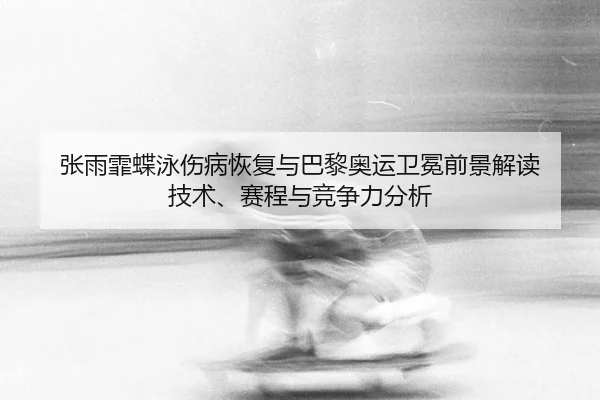 张雨霏蝶泳伤病恢复与巴黎奥运卫冕前景解读 技术、赛程与竞争力分析